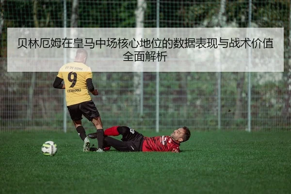 贝林厄姆在皇马中场核心地位的数据表现与战术价值全面解析