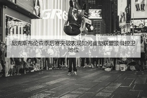 尼克斯布伦森季后赛突破表现如何重塑联盟顶级控卫地位
