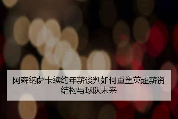 阿森纳萨卡续约年薪谈判如何重塑英超薪资结构与球队未来