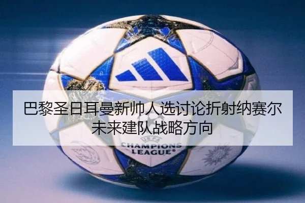 巴黎圣日耳曼新帅人选讨论折射纳赛尔未来建队战略方向