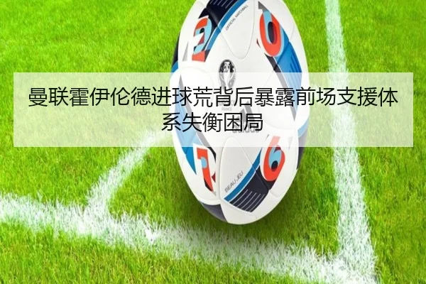 曼联霍伊伦德进球荒背后暴露前场支援体系失衡困局