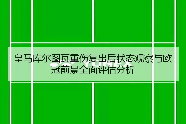 皇马库尔图瓦重伤复出后状态观察与欧冠前景全面评估分析