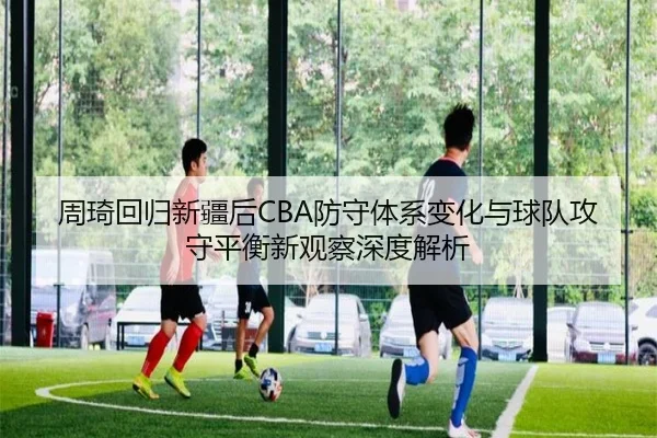 周琦回归新疆后CBA防守体系变化与球队攻守平衡新观察深度解析