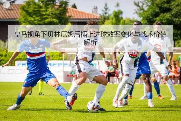 皇马视角下贝林厄姆后插上进球效率变化与战术价值解析