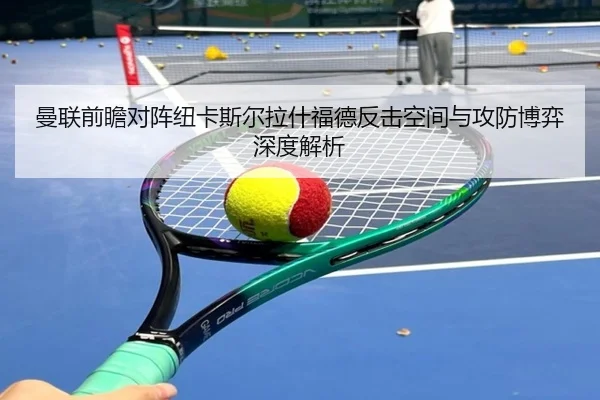 曼联前瞻对阵纽卡斯尔拉什福德反击空间与攻防博弈深度解析