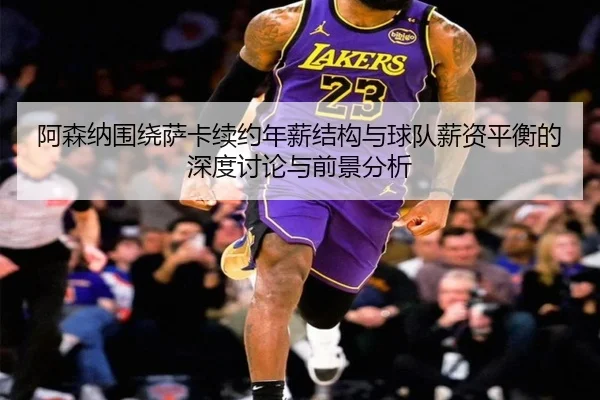 阿森纳围绕萨卡续约年薪结构与球队薪资平衡的深度讨论与前景分析