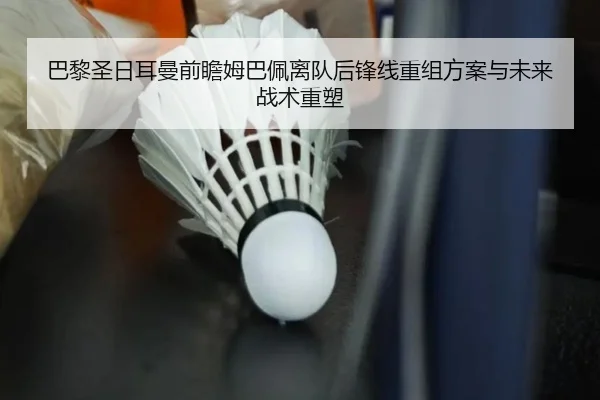 巴黎圣日耳曼前瞻姆巴佩离队后锋线重组方案与未来战术重塑