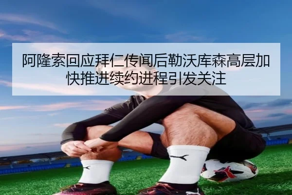 阿隆索回应拜仁传闻后勒沃库森高层加快推进续约进程引发关注